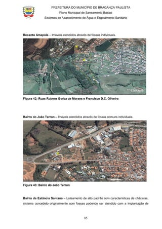 PREFEITURA DO MUNICÍPIO DE BRAGANÇA PAULISTA
Plano Municipal de Saneamento Básico
Sistemas de Abastecimento de Água e Esgotamento Sanitário
85
Recanto Amapola – Imóveis atendidos através de fossas individuais.
Figura 42: Ruas Rubens Borba de Moraes e Francisco D.C. Oliveira
Bairro do João Terron – Imóveis atendidos através de fossas comuns individuais.
Figura 43: Bairro do João Terron
Bairro da Estância Santana – Loteamento de alto padrão com características de chácaras,
sistema concebido originalmente com fossas podendo ser atendido com a implantação de
 