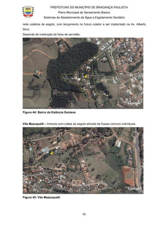 PREFEITURA DO MUNICÍPIO DE BRAGANÇA PAULISTA
Plano Municipal de Saneamento Básico
Sistemas de Abastecimento de Água e Esgotamento Sanitário
86
rede coletora de esgoto, com lançamento no futuro coletor a ser implantado na Av. Alberto
Diniz.
Depende de instituição de faixa de servidão.
Figura 44: Bairro da Estância Santana
Vila Mazuquelli – Imóveis com coleta de esgoto através de fossas comuns individuais.
Figura 45: Vila Mazzuquelli
 