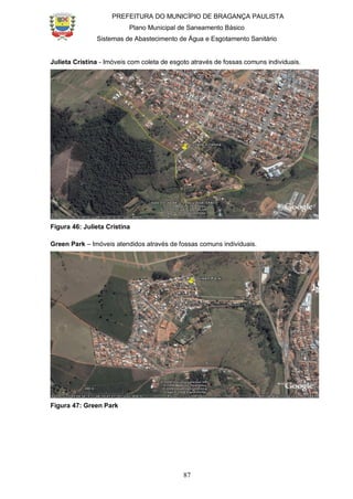 PREFEITURA DO MUNICÍPIO DE BRAGANÇA PAULISTA
Plano Municipal de Saneamento Básico
Sistemas de Abastecimento de Água e Esgotamento Sanitário
87
Julieta Cristina - Imóveis com coleta de esgoto através de fossas comuns individuais.
Figura 46: Julieta Cristina
Green Park – Imóveis atendidos através de fossas comuns individuais.
Figura 47: Green Park
 