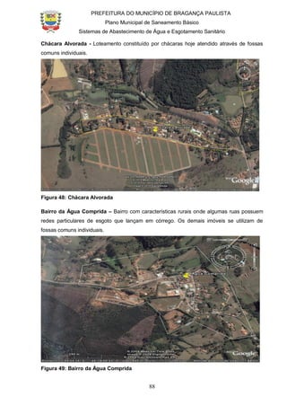 PREFEITURA DO MUNICÍPIO DE BRAGANÇA PAULISTA
Plano Municipal de Saneamento Básico
Sistemas de Abastecimento de Água e Esgotamento Sanitário
88
Chácara Alvorada - Loteamento constituído por chácaras hoje atendido através de fossas
comuns individuais.
Figura 48: Chácara Alvorada
Bairro da Água Comprida – Bairro com características rurais onde algumas ruas possuem
redes particulares de esgoto que lançam em córrego. Os demais imóveis se utilizam de
fossas comuns individuais.
Figura 49: Bairro da Água Comprida
 