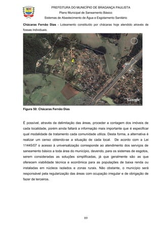 PREFEITURA DO MUNICÍPIO DE BRAGANÇA PAULISTA
Plano Municipal de Saneamento Básico
Sistemas de Abastecimento de Água e Esgotamento Sanitário
89
Chácaras Fernão Dias - Loteamento constituído por chácaras hoje atendido através de
fossas individuais.
Figura 50: Chácaras Fernão Dias
É possível, através da delimitação das áreas, proceder a contagem dos imóveis de
cada localidade, porém ainda faltará a informação mais importante que é especificar
qual modalidade de tratamento cada comunidade utiliza. Desta forma, a alternativa é
realizar um censo obtendo-se a situação de cada local. De acordo com a Lei
11445/07 o acesso à universalização corresponde ao atendimento dos serviços de
saneamento básico a toda área do município, devendo, para os sistemas de esgotos,
serem consideradas as soluções simplificadas, já que geralmente são as que
oferecem viabilidade técnica e econômica para as populações de baixa renda ou
instaladas em núcleos isolados e zonas rurais. Não obstante, o município será
responsável pela regularização das áreas com ocupação irregular e de obrigação de
fazer de terceiros.
 