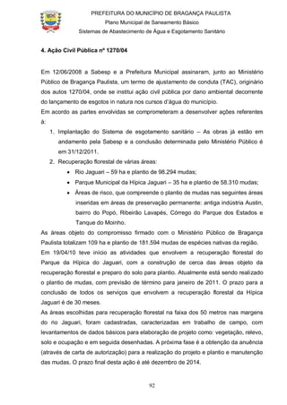 PREFEITURA DO MUNICÍPIO DE BRAGANÇA PAULISTA
Plano Municipal de Saneamento Básico
Sistemas de Abastecimento de Água e Esgotamento Sanitário
92
4. Ação Civil Pública nº 1270/04
Em 12/06/2008 a Sabesp e a Prefeitura Municipal assinaram, junto ao Ministério
Público de Bragança Paulista, um termo de ajustamento de conduta (TAC), originário
dos autos 1270/04, onde se institui ação civil pública por dano ambiental decorrente
do lançamento de esgotos in natura nos cursos d’água do município.
Em acordo as partes envolvidas se comprometeram a desenvolver ações referentes
à:
1. Implantação do Sistema de esgotamento sanitário – As obras já estão em
andamento pela Sabesp e a conclusão determinada pelo Ministério Público é
em 31/12/2011.
2. Recuperação florestal de várias áreas:
Rio Jaguari – 59 ha e plantio de 98.294 mudas;
Parque Municipal da Hípica Jaguari – 35 ha e plantio de 58.310 mudas;
Áreas de risco, que compreende o plantio de mudas nas seguintes áreas
inseridas em áreas de preservação permanente: antiga indústria Austin,
bairro do Popó, Ribeirão Lavapés, Córrego do Parque dos Estados e
Tanque do Moinho.
As áreas objeto do compromisso firmado com o Ministério Público de Bragança
Paulista totalizam 109 ha e plantio de 181.594 mudas de espécies nativas da região.
Em 19/04/10 teve início as atividades que envolvem a recuperação florestal do
Parque da Hípica do Jaguari, com a construção de cerca das áreas objeto da
recuperação florestal e preparo do solo para plantio. Atualmente está sendo realizado
o plantio de mudas, com previsão de término para janeiro de 2011. O prazo para a
conclusão de todos os serviços que envolvem a recuperação florestal da Hípica
Jaguari é de 30 meses.
As áreas escolhidas para recuperação florestal na faixa dos 50 metros nas margens
do rio Jaguari, foram cadastradas, caracterizadas em trabalho de campo, com
levantamentos de dados básicos para elaboração de projeto como: vegetação, relevo,
solo e ocupação e em seguida desenhadas. A próxima fase é a obtenção da anuência
(através de carta de autorização) para a realização do projeto e plantio e manutenção
das mudas. O prazo final desta ação é até dezembro de 2014.
 