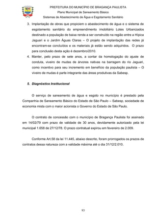 PREFEITURA DO MUNICÍPIO DE BRAGANÇA PAULISTA
Plano Municipal de Saneamento Básico
Sistemas de Abastecimento de Água e Esgotamento Sanitário
93
3. Implantação de obras que propiciem o abastecimento de água e o sistema de
esgotamento sanitário do empreendimento imobiliário Lotes Urbanizados
destinado a população de baixa renda a ser construído na região entre a Hípica
Jaguari e o Jardim Águas Claras – O projeto de implantação das redes já
encontram-se concluídos e os materiais já estão sendo adquiridos. O prazo
para conclusão desta ação é dezembro/2010.
4. Manter, pelo prazo de sete anos, a contar da homologação do ajuste de
conduta, viveiro de mudas de árvores nativas na barragem do rio Jaguari,
como incentivo para seu incremento em benefício da população paulista – O
viveiro de mudas é parte integrante das áreas produtivas da Sabesp.
5. Diagnóstico Institucional
O serviço de saneamento de água e esgoto no município é prestado pela
Companhia de Saneamento Básico do Estado de São Paulo – Sabesp, sociedade de
economia mista com o maior acionista o Governo do Estado de São Paulo.
O contrato de concessão com o município de Bragança Paulista foi assinado
em 14/02/79 com prazo de validade de 30 anos, devidamente autorizado pela lei
municipal 1.658 de 27/12/78. O prazo contratual expirou em fevereiro de 2.009.
Conforme Art.58 da lei 11.445, abaixo descrito, foram prorrogados os prazos de
contratos dessa natureza com a validade máxima até o dia 31/12/2.010.
 