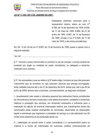 PREFEITURA DO MUNICÍPIO DE BRAGANÇA PAULISTA
Plano Municipal de Saneamento Básico
Sistemas de Abastecimento de Água e Esgotamento Sanitário
94
LEI Nº 11.445, DE 5 DE JANEIRO DE 2007.
Estabelece diretrizes nacionais para o
saneamento básico; altera as Leis nos
6.766, de 19 de dezembro de 1979, 8.036,
de 11 de maio de 1990, 8.666, de 21 de
junho de 1993, 8.987, de 13 de fevereiro
de 1995; revoga a Lei no
6.528, de 11 de
maio de 1978; e dá outras providências.
Art. 58. O art. 42 da Lei no
8.987, de 13 de fevereiro de 1995, passa a vigorar com a
seguinte redação:
“Art. 42. ............................................................................................
§ 1o
Vencido o prazo mencionado no contrato ou ato de outorga, o serviço poderá ser
prestado por órgão ou entidade do poder concedente, ou delegado a terceiros,
mediante novo contrato.
.........................................................................................................
§ 3º As concessões a que se refere o § 2o
deste artigo, inclusive as que não possuam
instrumento que as formalize ou que possuam cláusula que preveja prorrogação,
terão validade máxima até o dia 31 de dezembro de 2010, desde que, até o dia 30 de
junho de 2009, tenham sido cumpridas, cumulativamente, as seguintes condições:
I - levantamento mais amplo e retroativo possível dos elementos físicos constituintes
da infra-estrutura de bens reversíveis e dos dados financeiros, contábeis e comerciais
relativos à prestação dos serviços, em dimensão necessária e suficiente para a
realização do cálculo de eventual indenização relativa aos investimentos ainda não
amortizados pelas receitas emergentes da concessão, observadas as disposições
legais e contratuais que regulavam a prestação do serviço ou a ela aplicáveis nos 20
(vinte) anos anteriores ao da publicação desta Lei;
II - celebração de acordo entre o poder concedente e o concessionário sobre os
critérios e a forma de indenização de eventuais créditos remanescentes de
 