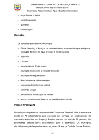 PREFEITURA DO MUNICÍPIO DE BRAGANÇA PAULISTA
Plano Municipal de Saneamento Básico
Sistemas de Abastecimento de Água e Esgotamento Sanitário
98
engenharia e projetos
controle sanitário
qualidade
comunicação
Contratos
Os contratos que atendem o município:
Global Sourcing – Serviços de manutenção em sistemas de água e esgoto e
execução de redes de água e esgoto e novas ligações
Vigilância
Limpeza
manutenção de áreas verdes
apuração de consumo e emissão de contas
apuração de irregularidades
desobstrução de redes de esgoto
cobrança administrativa e judicial
caminhão tanque
performance em redução de perdas
outros contratos específicos da necessidade do município
Pessoal terceirizado
Os serviços são prestados pela contratada Construtora Passarelli Ltda. A contratada
dispõe de 73 colaboradores para execução dos serviços. Os colaboradores da
contratada residentes em Bragança Paulista somam um total de 57 pessoas. Os
documentos comprobatórios encontram-se junto à contratada. Os municípios
atendidos na região bragantina são os seguintes: Bragança Paulista, Nazaré Paulista,
 