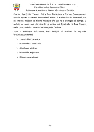 PREFEITURA DO MUNICÍPIO DE BRAGANÇA PAULISTA
Plano Municipal de Saneamento Básico
Sistemas de Abastecimento de Água e Esgotamento Sanitário
99
Piracaia, Joanópolis, Vargem, Pedra Bela, Pinhalzinho e Socorro. O contrato em
questão atende às cidades mencionadas acima. Os funcionários da contratada, em
sua maioria, residem no mesmo município em que há a prestação do serviço. O
canteiro de obras para atendimento da região está localizado na Rua Conrado
Stéfani, 453, no bairro Matadouro em Bragança Paulista.
Estão à disposição das obras e/ou serviços do contrato os seguintes
veículos/equipamentos:
10 caminhões carroceria
06 caminhões basculante
05 veículos utilitários
03 veículos de passeio
06 retro escavadeiras
 
