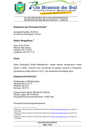 9




    __________________________________________________________________
              PLANO MUNICIPAL DE SANEAMENTO BÁSICO
              MUNICÍPIO DE RIO BRANCO DO SUL – PARANÁ


Distâncias dos Principais Pontos4

da Capital Curitiba: 28,36 km
do Porto de Paranaguá: 124 km


Dados Geográficos 5

Área: 816,712 km²
Altitude: 892 metros
Latitude: 25° 11' 24'' S
Longitude: 49° 18' 51'' W


Clima

Clima Subtropical Úmido Mesotérmico, verões frescos (temperatura média
inferior a 22°
             C), invernos com ocorrências de geada s severas e frequentes
(temperatura média inferior a 18° C), não apresenta ndo estação seca.

Aspectos Econômicos6

Participação no PIB Municipal:
Agropecuária: 8,31 %
Indústria: 56,78 %
Serviços: 34,91 %

Produto Interno Bruto: R$ 454.791.000,00
PIB per capita: R$ 14.444,00
População Economicamente Ativa: 12.067 hab.


Principais Produtos Agrosilvopastoris:

4
  Dados do caderno estatístico do Município disponível em http://www.ipardes.gov.br, acessado em
27/05/2009
5
  Dados do caderno estatístico do Município disponível em http://www.ipardes.gov.br, acessado em
27/05/2009
6
  Dados do caderno estatístico do Município disponível em http://www.ipardes.gov.br, acessado em
27/05/2009
______________________________________________________________________
                         GESTÃO MUNICIPAL
                              2009 - 2012
 
