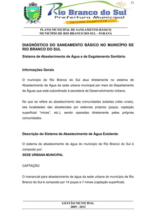 12




 __________________________________________________________________
           PLANO MUNICIPAL DE SANEAMENTO BÁSICO
           MUNICÍPIO DE RIO BRANCO DO SUL – PARANÁ


DIAGNÓSTICO DO SANEAMENTO BÁSICO NO MUNICÍPIO DE
RIO BRANCO DO SUL
Sistema de Abastecimento de Água e de Esgotamento Sanitário


Informações Gerais

O município de Rio Branco do Sul atua diretamente no sistema de
Abastecimento de Água da sede urbana municipal por meio do Departamento
de Águas que está subordinado à secretaria de Desenvolvimento Urbano.


No que se refere ao abastecimento das comunidades isoladas (vilas rurais),
tais localidades são abastecidas por sistemas próprios (poços, captação
superficial “minas”, etc.), sendo operadas diretamente pelas próprias
comunidades.




Descrição do Sistema de Abastecimento de Água Existente

O sistema de abastecimento de água do município de Rio Branco do Sul é
composto por:
SEDE URBANA MUNICIPAL


CAPTAÇÃO


O manancial para abastecimento de água da sede urbana do município de Rio
Branco do Sul é composto por 14 poços e 7 minas (captação superficial).




______________________________________________________________________
                         GESTÃO MUNICIPAL
                              2009 - 2012
 