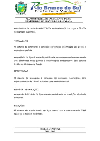 13




 __________________________________________________________________
           PLANO MUNICIPAL DE SANEAMENTO BÁSICO
           MUNICÍPIO DE RIO BRANCO DO SUL – PARANÁ


A vazão total de captação é de 573m³/h, sendo 496 m³/h dos poços e 77 m³/h
da captação superficial.



TRATAMENTO

O sistema de tratamento é composto por simples desinfecção dos poços e
captação superficial.


A qualidade da água tratada disponibilizada para o consumo humano atende
aos parâmetros físico-químico e bacteriológico estabelecidos pela portaria
518/04 do Ministério da Saúde.


RESERVAÇÃO


O sistema de reservação é composto por dezesseis reservatórios com
capacidade total de 751 m³, suficiente para a demanda atual.



REDE DE DISTRIBUIÇÃO

A rede de distribuição de água atende parcialmente as condições atuais de
demanda.



LIGAÇÕES

O sistema de abastecimento de água conta com aproximadamente 7500
ligações, todas sem hidrômetro.




______________________________________________________________________
                         GESTÃO MUNICIPAL
                              2009 - 2012
 