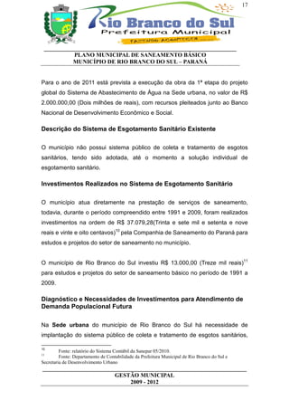 17




 __________________________________________________________________
           PLANO MUNICIPAL DE SANEAMENTO BÁSICO
           MUNICÍPIO DE RIO BRANCO DO SUL – PARANÁ


Para o ano de 2011 está prevista a execução da obra da 1ª etapa do projeto
global do Sistema de Abastecimento de Água na Sede urbana, no valor de R$
2.000.000,00 (Dois milhões de reais), com recursos pleiteados junto ao Banco
Nacional de Desenvolvimento Econômico e Social.

Descrição do Sistema de Esgotamento Sanitário Existente

O município não possui sistema público de coleta e tratamento de esgotos
sanitários, tendo sido adotada, até o momento a solução individual de
esgotamento sanitário.

Investimentos Realizados no Sistema de Esgotamento Sanitário

O município atua diretamente na prestação de serviços de saneamento,
todavia, durante o período compreendido entre 1991 e 2009, foram realizados
investimentos na ordem de R$ 37.079,28(Trinta e sete mil e setenta e nove
reais e vinte e oito centavos)10 pela Companhia de Saneamento do Paraná para
estudos e projetos do setor de saneamento no município.


O município de Rio Branco do Sul investiu R$ 13.000,00 (Treze mil reais)11
para estudos e projetos do setor de saneamento básico no período de 1991 a
2009.

Diagnóstico e Necessidades de Investimentos para Atendimento de
Demanda Populacional Futura

Na Sede urbana do município de Rio Branco do Sul há necessidade de
implantação do sistema público de coleta e tratamento de esgotos sanitários,

10
         Fonte: relatório do Sistema Contábil da Sanepar 05/2010.
11
         Fonte: Departamento de Contabilidade da Prefeitura Municipal de Rio Branco do Sul e
Secretaria de Desenvolvimento Urbano
______________________________________________________________________
                         GESTÃO MUNICIPAL
                              2009 - 2012
 
