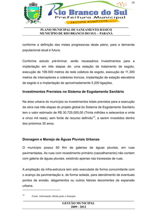 18




 __________________________________________________________________
           PLANO MUNICIPAL DE SANEAMENTO BÁSICO
           MUNICÍPIO DE RIO BRANCO DO SUL – PARANÁ


conforme a definição das metas progressivas deste plano, para a demanda
populacional atual e futura.


Conforme estudo pré-liminar, serão necessários investimentos para a
implantação em três etapas de: uma estação de tratamento de esgoto,
execução de 106.000 metros de rede coletora de esgoto, execução de 11.300
metros de interceptores e coletores troncos, implantação de estação elevatória
de esgoto e a implantação de aproximadamente 5.200 ligações.

Investimentos Previstos no Sistema de Esgotamento Sanitário

Na área urbana do município os investimentos totais previstos para a execução
da obra nas três etapas do projeto global do Sistema de Esgotamento Sanitário
tem o valor estimado de R$ 30.725.000,00 (Trinta milhões e setecentos e vinte
e cinco mil reais), sem fonte de recurso definido12, a serem investidos dentro
dos próximos 30 anos.




Drenagem e Manejo de Águas Pluviais Urbanas

O município possui 60 Km de galerias de águas pluviais, em ruas
pavimentadas. As ruas com revestimento primário (cascalhamento) não contam
com galeria de águas pluviais, existindo apenas nas travessias de ruas.


A ampliação da infra-estrutura tem sido executada de forma concomitante com
o avanço da pavimentação e, de forma isolada, para atendimento de eventuais
pontos de erosão, alagamentos ou outros fatores decorrentes da expansão
urbana.

12
      Fonte: informação obtida junto a Sanepar.
______________________________________________________________________
                         GESTÃO MUNICIPAL
                              2009 - 2012
 