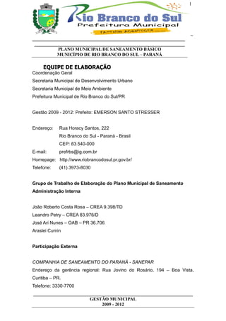 1




                                                                      _
___________________________________________________________________
 __________________________________________________________________
           PLANO MUNICIPAL DE SANEAMENTO BÁSICO
           MUNICÍPIO DE RIO BRANCO DO SUL – PARANÁ

     EQUIPE DE ELABORAÇÃO
Coordenação Geral
Secretaria Municipal de Desenvolvimento Urbano
Secretaria Municipal de Meio Ambiente
Prefeitura Municipal de Rio Branco do Sul/PR


Gestão 2009 - 2012: Prefeito: EMERSON SANTO STRESSER


Endereço:    Rua Horacy Santos, 222
             Rio Branco do Sul - Paraná - Brasil
             CEP: 83.540-000
E-mail:      prefrbs@ig.com.br
Homepage: http://www.riobrancodosul.pr.gov.br/
Telefone:    (41) 3973-8030


Grupo de Trabalho de Elaboração do Plano Municipal de Saneamento
Administração Interna


João Roberto Costa Rosa – CREA 9.398/TD
Leandro Petry – CREA 83.976/D
José Ari Nunes – OAB – PR 36.706
Araslei Cumin


Participação Externa


COMPANHIA DE SANEAMENTO DO PARANÁ - SANEPAR
Endereço da gerência regional: Rua Jovino do Rosário, 194 – Boa Vista,
Curitiba – PR.
Telefone: 3330-7700
______________________________________________________________________
                         GESTÃO MUNICIPAL
                              2009 - 2012
 
