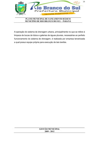 19




 __________________________________________________________________
           PLANO MUNICIPAL DE SANEAMENTO BÁSICO
           MUNICÍPIO DE RIO BRANCO DO SUL – PARANÁ




A operação do sistema de drenagem urbana, principalmente no que se refere à
limpeza de bocas de lobos e galerias de águas pluviais, necessárias ao perfeito
funcionamento do sistema de drenagem, é realizada por empresa terceirizada
a qual possui equipe própria para execução de tais tarefas.




______________________________________________________________________
                         GESTÃO MUNICIPAL
                              2009 - 2012
 