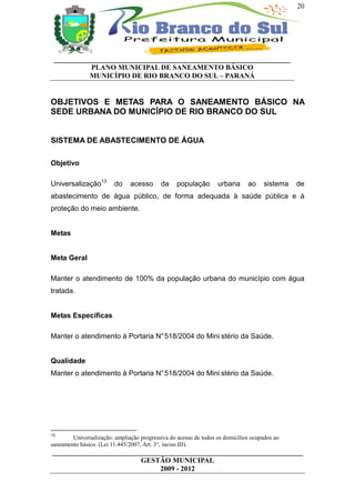 20




 __________________________________________________________________
           PLANO MUNICIPAL DE SANEAMENTO BÁSICO
           MUNICÍPIO DE RIO BRANCO DO SUL – PARANÁ


OBJETIVOS E METAS PARA O SANEAMENTO BÁSICO NA
SEDE URBANA DO MUNICÍPIO DE RIO BRANCO DO SUL


SISTEMA DE ABASTECIMENTO DE ÁGUA

Objetivo

Universalização13        do    acesso      da     população       urbana      ao    sistema   de
abastecimento de água público, de forma adequada à saúde pública e à
proteção do meio ambiente.


Metas


Meta Geral

Manter o atendimento de 100% da população urbana do município com água
tratada.


Metas Específicas

Manter o atendimento à Portaria N° 518/2004 do Mini stério da Saúde.


Qualidade
Manter o atendimento à Portaria N° 518/2004 do Mini stério da Saúde.




13
        Universalização: ampliação progressiva do acesso de todos os domicílios ocupados ao
saneamento básico. (Lei 11.445/2007, Art. 3°, inciso III).
______________________________________________________________________
                         GESTÃO MUNICIPAL
                              2009 - 2012
 
