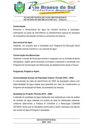 21




 __________________________________________________________________
           PLANO MUNICIPAL DE SANEAMENTO BÁSICO
           MUNICÍPIO DE RIO BRANCO DO SUL – PARANÁ


Continuidade
Promover o fornecimento de água de maneira contínua à população,
restringindo os casos de intermitência no abastecimento apenas às situações
de necessária manutenção corretiva ou preventiva do sistema.


Uso racional da água
Implantar, em conjunto com a sociedade civil, Programa de Educação Socio
ambiental visando incentivar o uso racional da água.


Conservação dos Mananciais
Implantar e manter de forma permanente e integrada com os Comitês de Bacia
Hidrográfica, órgãos governamentais municipais e estaduais e sociedade civil,
Programa de Conservação dos Mananciais de Abastecimento atuais e futuros.


Programas, Projetos e Ações


Universalização Acesso da População Urbana: Período 2010 – 2040
A manutenção da meta de atendimento de 100% da população urbana com
disponibilidade de água tratada será garantida por meio de investimentos no
Programa de Ampliação de Rede, da prestadora de serviços.


Qualidade do Produto: Período 2010 – 2040
A aferição da qualidade da água distribuída será realizada por meio de análise
da amostra de água coletada em pontos da rede de distribuição existente,
conforme determinam a Portaria N° 518/2004 e a Reso lução CONAMA
357/2005, sendo que os resultados continuarão a serem impressos nas faturas
das contas de água entregues à população.



______________________________________________________________________
                         GESTÃO MUNICIPAL
                              2009 - 2012
 