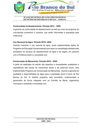 22




 __________________________________________________________________
           PLANO MUNICIPAL DE SANEAMENTO BÁSICO
           MUNICÍPIO DE RIO BRANCO DO SUL – PARANÁ


Continuidade do Abastecimento: Período 2012 – 2040
A garantia da continuidade de abastecimento se dará por meio de programa de
manutenção preventiva e corretiva, que serão informadas à população pela
mídia local.


Uso Racional da Água: Período 2010– 2040
Visando incentivar o uso racional da água, serão implementadas ações de
Programa de Educação Socioambiental com base na metodologia adotada pela
prestadora de serviços de abastecimento de água e de esgoto, em parceria
com a Prefeitura local e a sociedade civil.


Conservação de Mananciais: Período 2010 – 2040
A partir da realização do estudo dos aspectos e necessidades qualitativas e
quantitativas das bacias de mananciais atuais e de potencial futuro, será
implementado Programa de Conservação de Mananciais, visando à garantia da
qualidade e disponibilidade de água para a população atual e futura de Rio
Branco do Sul. O referido programa será concebido, implementado e
gerenciado de forma integrada com os Comitês de Bacia, organismos
municipais e estaduais e sociedade civil.




______________________________________________________________________
                         GESTÃO MUNICIPAL
                              2009 - 2012
 