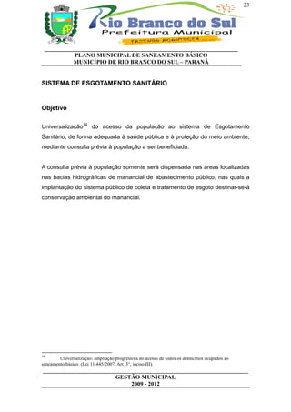 23




 __________________________________________________________________
           PLANO MUNICIPAL DE SANEAMENTO BÁSICO
           MUNICÍPIO DE RIO BRANCO DO SUL – PARANÁ


SISTEMA DE ESGOTAMENTO SANITÁRIO


Objetivo

Universalização14 do acesso da população ao sistema de Esgotamento
Sanitário, de forma adequada à saúde pública e à proteção do meio ambiente,
mediante consulta prévia à população a ser beneficiada.


A consulta prévia à população somente será dispensada nas áreas localizadas
nas bacias hidrográficas de manancial de abastecimento público, nas quais a
implantação do sistema público de coleta e tratamento de esgoto destinar-se-á
conservação ambiental do manancial.




14
        Universalização: ampliação progressiva do acesso de todos os domicílios ocupados ao
saneamento básico. (Lei 11.445/2007, Art. 3°, inciso III).
______________________________________________________________________
                         GESTÃO MUNICIPAL
                              2009 - 2012
 