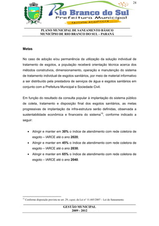 24




 __________________________________________________________________
           PLANO MUNICIPAL DE SANEAMENTO BÁSICO
           MUNICÍPIO DE RIO BRANCO DO SUL – PARANÁ



Metas

No caso de adoção e/ou permanência da utilização da solução individual de
tratamento de esgotos, a população receberá orientação técnica acerca dos
métodos construtivos, dimensionamento, operação e manutenção do sistema
de tratamento individual de esgotos sanitários, por meio de material informativo
a ser distribuído pela prestadora de serviços de água e esgotos sanitários em
conjunto com a Prefeitura Municipal e Sociedade Civil.


Em função do resultado da consulta popular à implantação do sistema público
de coleta, tratamento e disposição final dos esgotos sanitários, as metas
progressivas de implantação da infra-estrutura serão definidas, observada a
sustentabilidade econômica e financeira do sistema15, conforme indicado a
seguir:


       •   Atingir e manter em 30% o índice de atendimento com rede coletora de
           esgoto – IARCE até o ano 2020;
       •   Atingir e manter em 45% o índice de atendimento com rede coletora de
           esgoto – IARCE até o ano 2030;
       •   Atingir e manter em 65% o índice de atendimento com rede coletora de
           esgoto – IARCE até o ano 2040.




15
     Conforme disposição prevista no art. 29, caput, da Lei n° 11.445/2007 – Lei do Saneamento.
______________________________________________________________________
                         GESTÃO MUNICIPAL
                              2009 - 2012
 