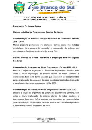 25




 __________________________________________________________________
           PLANO MUNICIPAL DE SANEAMENTO BÁSICO
           MUNICÍPIO DE RIO BRANCO DO SUL – PARANÁ


Programas, Projetos e Ações

Sistema Individual de Tratamento de Esgotos Sanitários


Universalização do Acesso à Solução Individual de Tratamento: Período
2010 – 2040
Manter programa permanente de orientação técnica acerca dos métodos
construtivos, dimensionamento, operação e manutenção do sistema, em
parceria com a Prefeitura Municipal e Sociedade Civil.


Sistema Público de Coleta, Tratamento e Disposição Final de Esgotos
Sanitários


Universalização do Acesso por Metas Progressivas: Período 2009 – 2010
Elaborar o projeto de engenharia do Sistema de Esgotamento Sanitário, com
vistas à futura implantação do sistema através de redes, coletores e
interceptores, bem como definir as áreas que necessitem ser desapropriadas
para a implantação de passagem de redes e unidades localizadas objetivando
o atendimento das metas progressivas 2020 e 2030.


Universalização do Acesso por Metas Progressivas: Período 2025 – 2027
Elaborar o projeto de engenharia do Sistema de Esgotamento Sanitário, com
vistas à futura implantação do sistema através de redes, coletores e
interceptores, bem como definir as áreas que necessitem ser desapropriadas
para a implantação de passagem de redes e unidades localizadas objetivando
o atendimento da meta progressiva de 2040.




______________________________________________________________________
                         GESTÃO MUNICIPAL
                              2009 - 2012
 