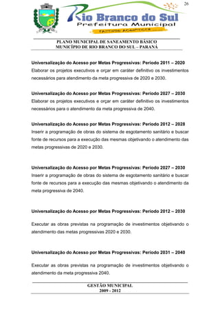 26




 __________________________________________________________________
           PLANO MUNICIPAL DE SANEAMENTO BÁSICO
           MUNICÍPIO DE RIO BRANCO DO SUL – PARANÁ


Universalização do Acesso por Metas Progressivas: Período 2011 – 2020
Elaborar os projetos executivos e orçar em caráter definitivo os investimentos
necessários para atendimento da meta progressiva de 2020 e 2030.


Universalização do Acesso por Metas Progressivas: Período 2027 – 2030
Elaborar os projetos executivos e orçar em caráter definitivo os investimentos
necessários para o atendimento da meta progressiva de 2040.


Universalização do Acesso por Metas Progressivas: Período 2012 – 2028
Inserir a programação de obras do sistema de esgotamento sanitário e buscar
fonte de recursos para a execução das mesmas objetivando o atendimento das
metas progressivas de 2020 e 2030.



Universalização do Acesso por Metas Progressivas: Período 2027 – 2030
Inserir a programação de obras do sistema de esgotamento sanitário e buscar
fonte de recursos para a execução das mesmas objetivando o atendimento da
meta progressiva de 2040.



Universalização do Acesso por Metas Progressivas: Período 2012 – 2030

Executar as obras previstas na programação de investimentos objetivando o
atendimento das metas progressivas 2020 e 2030.



Universalização do Acesso por Metas Progressivas: Período 2031 – 2040

Executar as obras previstas na programação de investimentos objetivando o
atendimento da meta progressiva 2040.
______________________________________________________________________
                         GESTÃO MUNICIPAL
                              2009 - 2012
 