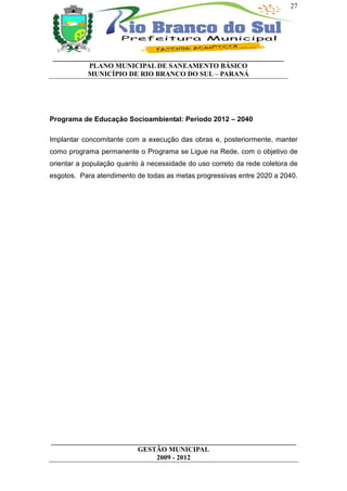 27




__________________________________________________________________
          PLANO MUNICIPAL DE SANEAMENTO BÁSICO
          MUNICÍPIO DE RIO BRANCO DO SUL – PARANÁ




Programa de Educação Socioambiental: Período 2012 – 2040

Implantar concomitante com a execução das obras e, posteriormente, manter
como programa permanente o Programa se Ligue na Rede, com o objetivo de
orientar a população quanto à necessidade do uso correto da rede coletora de
esgotos. Para atendimento de todas as metas progressivas entre 2020 a 2040.




______________________________________________________________________
                         GESTÃO MUNICIPAL
                              2009 - 2012
 