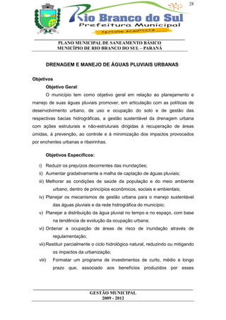 28




 __________________________________________________________________
           PLANO MUNICIPAL DE SANEAMENTO BÁSICO
           MUNICÍPIO DE RIO BRANCO DO SUL – PARANÁ


           DRENAGEM E MANEJO DE ÁGUAS PLUVIAIS URBANAS

Objetivos
       Objetivo Geral:
       O município tem como objetivo geral em relação ao planejamento e
manejo de suas águas pluviais promover, em articulação com as políticas de
desenvolvimento urbano, de uso e ocupação do solo e de gestão das
respectivas bacias hidrográficas, a gestão sustentável da drenagem urbana
com ações estruturais e não-estruturais dirigidas à recuperação de áreas
úmidas, à prevenção, ao controle e à minimização dos impactos provocados
por enchentes urbanas e ribeirinhas.

       Objetivos Específicos:

   i) Reduzir os prejuízos decorrentes das inundações;
   ii) Aumentar gradativamente a malha de captação de águas pluviais;
   iii) Melhorar as condições de saúde da população e do meio ambiente
             urbano, dentro de princípios econômicos, sociais e ambientais;
   iv) Planejar os mecanismos de gestão urbana para o manejo sustentável
             das águas pluviais e da rede hidrográfica do município;
   v) Planejar a distribuição da água pluvial no tempo e no espaço, com base
             na tendência de evolução da ocupação urbana;
   vi) Ordenar a ocupação de áreas de risco de inundação através de
             regulamentação;
   vii) Restituir parcialmente o ciclo hidrológico natural, reduzindo ou mitigando
             os impactos da urbanização;
   viii)     Formatar um programa de investimentos de curto, médio e longo
             prazo que, associado aos benefícios produzidos por esses



______________________________________________________________________
                         GESTÃO MUNICIPAL
                              2009 - 2012
 
