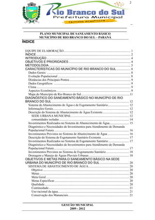 2




                                                                                                                                _
___________________________________________________________________
 __________________________________________________________________
           PLANO MUNICIPAL DE SANEAMENTO BÁSICO
           MUNICÍPIO DE RIO BRANCO DO SUL – PARANÁ
ÍNDICE

 EQUIPE DE ELABORAÇÃO ..................................................................................... 1
 ÍNDICE......................................................................................................................... 2
 INTRODUÇÃO ........................................................................................................... 4
 OBJETIVOS E PRIORIDADES ............................................................................... 4
 METODOLOGIA ........................................................................................................ 5
 CARACTERÍSTICAS DO MUNICÍPIO DE RIO BRANCO DO SUL .................. 8
   Dados Gerais: ........................................................................................................... 8
   Evolução Populacional ............................................................................................. 8
   Distâncias dos Principais Pontos .............................................................................. 9
   Dados Geográficos .................................................................................................. 9
   Clima ........................................................................................................................ 9
   Aspectos Econômicos............................................................................................... 9
   Mapa do Município de Rio Branco do Sul ..............................................................11
 DIAGNÓSTICO DO SANEAMENTO BÁSICO NO MUNICÍPIO DE RIO
 BRANCO DO SUL ................................................................................................... 12
   Sistema de Abastecimento de Água e de Esgotamento Sanitário........................... 12
   Informações Gerais................................................................................................. 12
   Descrição do Sistema de Abastecimento de Água Existente.................................. 12
      SEDE URBANA MUNICIPAL.......................................................................... 12
      comunidades isoladas ......................................................................................... 14
   Investimentos Realizados no Sistema de Abastecimento de Água......................... 15
   Diagnóstico e Necessidades de Investimentos para Atendimento de Demanda
   Populacional Futura................................................................................................ 16
   Investimentos Previstos no Sistema de Abastecimento de Água ........................... 16
   Descrição do Sistema de Esgotamento Sanitário Existente.................................... 17
   Investimentos Realizados no Sistema de Esgotamento Sanitário .......................... 17
   Diagnóstico e Necessidades de Investimentos para Atendimento de Demanda
   Populacional Futura................................................................................................ 17
   Investimentos Previstos no Sistema de Esgotamento Sanitário ............................. 18
   Drenagem e Manejo de Águas Pluviais Urbanas ................................................... 18
 OBJETIVOS E METAS PARA O SANEAMENTO BÁSICO NA SEDE
 URBANA DO MUNICÍPIO DE RIO BRANCO DO SUL ..................................... 20
   SISTEMA DE ABASTECIMENTO DE ÁGUA.................................................... 20
      Objetivo .............................................................................................................. 20
      Metas .................................................................................................................. 20
      Meta Geral .......................................................................................................... 20
      Metas Específicas ............................................................................................... 20
      Qualidade............................................................................................................ 20
      Continuidade....................................................................................................... 21
      Uso racional da água........................................................................................... 21
      Conservação dos Mananciais.............................................................................. 21
______________________________________________________________________
                         GESTÃO MUNICIPAL
                              2009 - 2012
 