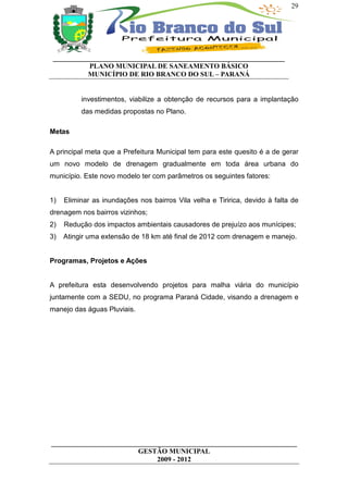 29




 __________________________________________________________________
           PLANO MUNICIPAL DE SANEAMENTO BÁSICO
           MUNICÍPIO DE RIO BRANCO DO SUL – PARANÁ


          investimentos, viabilize a obtenção de recursos para a implantação
          das medidas propostas no Plano.

Metas

A principal meta que a Prefeitura Municipal tem para este quesito é a de gerar
um novo modelo de drenagem gradualmente em toda área urbana do
município. Este novo modelo ter com parâmetros os seguintes fatores:


1)   Eliminar as inundações nos bairros Vila velha e Tiririca, devido à falta de
drenagem nos bairros vizinhos;
2)   Redução dos impactos ambientais causadores de prejuízo aos munícipes;
3)   Atingir uma extensão de 18 km até final de 2012 com drenagem e manejo.


Programas, Projetos e Ações


A prefeitura esta desenvolvendo projetos para malha viária do município
juntamente com a SEDU, no programa Paraná Cidade, visando a drenagem e
manejo das águas Pluviais.




______________________________________________________________________
                         GESTÃO MUNICIPAL
                              2009 - 2012
 