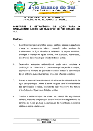 30




 __________________________________________________________________
           PLANO MUNICIPAL DE SANEAMENTO BÁSICO
           MUNICÍPIO DE RIO BRANCO DO SUL – PARANÁ


DIRETRIZES E  ESTRATÉGIAS   DE AÇÃO     PARA O
SANEAMENTO BÁSICO NO MUNICÍPIO DE RIO BRANCO DO
SUL


Diretrizes

1.    Garantir como medida profilática à saúde pública o acesso da população
      urbana   ao   saneamento     básico,   composto     pelos   serviços   de
      abastecimento de água, de coleta e tratamento de esgotos sanitários,
      drenagem e manejo de águas pluviais, com qualidade, regularidade,
      atendimento às normas legais e modicidade das tarifas;


2.    Desenvolver   educação     socioambiental   tendo   como    premissa    a
      participação da comunidade no processo de promoção de mudanças,
      objetivando a melhoria da qualidade de vida de todos e a conformação
      de um ambiente sustentável para as presentes e futuras gerações;


3.    Manter a universalização do acesso ao sistema de abastecimento de
      água pela população urbana e definir soluções para o abastecimento
      das comunidades isoladas, requisitando apoio financeiro dos demais
      entes federados (Governo do Estado e União);


4.    Garantir a universalização do acesso ao sistema de esgotamento
      sanitário, mediante a implantação solução individual de esgotamento ou
      por meio de metas graduais e progressivas de implantação do sistema
      público de coleta e tratamento;




______________________________________________________________________
                         GESTÃO MUNICIPAL
                              2009 - 2012
 