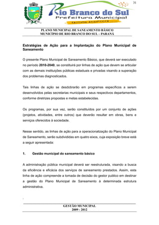 31




 __________________________________________________________________
           PLANO MUNICIPAL DE SANEAMENTO BÁSICO
           MUNICÍPIO DE RIO BRANCO DO SUL – PARANÁ


Estratégias de Ação para a Implantação do Plano Municipal de
Saneamento

O presente Plano Municipal de Saneamento Básico, que deverá ser executado
no período 2010-2040, se constituirá por linhas de ação que devem se articular
com as demais instituições públicas estaduais e privadas visando a superação
dos problemas diagnosticados.


Tais linhas de ação se desdobrarão em programas específicos a serem
desenvolvidos pelas secretarias municipais e seus respectivos departamentos,
conforme diretrizes propostas e metas estabelecidas.


Os programas, por sua vez, serão constituídos por um conjunto de ações
(projetos, atividades, entre outros) que deverão resultar em obras, bens e
serviços oferecidos à sociedade.


Nesse sentido, as linhas de ação para a operacionalização do Plano Municipal
de Saneamento, serão subdivididas em quatro eixos, cuja exposição breve está
a seguir apresentada:


1.    Gestão municipal do saneamento básico


A administração pública municipal deverá ser reestruturada, visando a busca
da eficiência e eficácia dos serviços de saneamento prestados. Assim, esta
linha de ação compreende a tomada de decisão do gestor publico em destinar
a gestão do Plano Municipal de Saneamento à determinada estrutura
administrativa.


.
 ______________________________________________________________________
                          GESTÃO MUNICIPAL
                               2009 - 2012
 