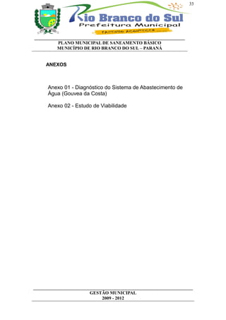 33




__________________________________________________________________
          PLANO MUNICIPAL DE SANEAMENTO BÁSICO
          MUNICÍPIO DE RIO BRANCO DO SUL – PARANÁ


     ANEXOS



      Anexo 01 - Diagnóstico do Sistema de Abastecimento de
      Água (Gouvea da Costa)

      Anexo 02 - Estudo de Viabilidade




______________________________________________________________________
                         GESTÃO MUNICIPAL
                              2009 - 2012
 
