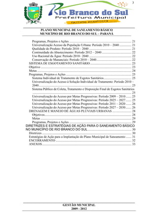3




______________________________________________________________________
           PLANO MUNICIPAL DE SANEAMENTO BÁSICO
          MUNICÍPIO DE RIO BRANCO DO SUL – PARANÁ

     Programas, Projetos e Ações .............................................................................. 21
     Universalização Acesso da População Urbana: Período 2010 – 2040 ............... 21
     Qualidade do Produto: Período 2010 – 2040 ..................................................... 21
     Continuidade do Abastecimento: Período 2012 – 2040 ..................................... 22
     Uso Racional da Água: Período 2010– 2040 ..................................................... 22
     Conservação de Mananciais: Período 2010 – 2040............................................ 22
   SISTEMA DE ESGOTAMENTO SANITÁRIO.................................................... 23
   Objetivo .................................................................................................................. 23
   Metas ...................................................................................................................... 24
   Programas, Projetos e Ações .................................................................................. 25
     Sistema Individual de Tratamento de Esgotos Sanitários................................... 25
     Universalização do Acesso à Solução Individual de Tratamento: Período 2010 –
     2040 .................................................................................................................... 25
     Sistema Público de Coleta, Tratamento e Disposição Final de Esgotos Sanitários
      ............................................................................................................................ 25
     Universalização do Acesso por Metas Progressivas: Período 2009 – 2010 ....... 25
     Universalização do Acesso por Metas Progressivas: Período 2025 – 2027 ....... 25
     Universalização do Acesso por Metas Progressivas: Período 2011 – 2020 ....... 26
     Universalização do Acesso por Metas Progressivas: Período 2027 – 2030 ....... 26
   DRENAGEM E MANEJO DE ÁGUAS PLUVIAIS URBANAS ........................ 28
     Objetivos............................................................................................................. 28
     Metas .................................................................................................................. 29
     Programas, Projetos e Ações .............................................................................. 29
 DIRETRIZES E ESTRATÉGIAS DE AÇÃO PARA O SANEAMENTO BÁSICO
 NO MUNICÍPIO DE RIO BRANCO DO SUL....................................................... 30
   Diretrizes ................................................................................................................ 30
   Estratégias de Ação para a Implantação do Plano Municipal de Saneamento ....... 31
   ENCERRAMENTO ............................................................................................... 32
   ANEXOS ................................................................................................................ 33




______________________________________________________________________
                         GESTÃO MUNICIPAL
                              2009 - 2012
 