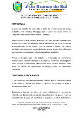 4




    __________________________________________________________________
              PLANO MUNICIPAL DE SANEAMENTO BÁSICO
              MUNICÍPIO DE RIO BRANCO DO SUL – PARANÁ


INTRODUÇÃO

O presente trabalho foi elaborado a partir de levantamentos de campo
realizados pela Prefeitura Municipal, com o apoio da equipe técnica da
Companhia de Saneamento do Paraná – Sanepar.


Vislumbra-se com este trabalho, a definição de critérios para a implementação
de políticas públicas municipais na área de saneamento, de forma a promover
a universalização do atendimento, que compreende o conjunto de todas as
atividades que propiciem à população local o acesso aos serviços básicos de
que necessita, maximizando a eficácia das ações e resultados.


Almeja-se, também, com este trabalho a implantação de instrumentos
norteadores de planejamento relativos a ações que envolvam a implantação de
novos serviços de saneamento, obtendo-se o maior benefício ao menor custo,
aliado ao desafio de oferecimento de serviço público de saneamento
compatível.


OBJETIVOS E PRIORIDADES

O Plano Municipal de Saneamento Básico – PMSB, tem por objetivo apresentar
o diagnóstico do saneamento básico no território do município e definir o
planejamento para o setor1.


Destina-se a formular as linhas de ações estruturantes e operacionais
referentes ao Saneamento Ambiental, especificamente no que se refere ao
abastecimento de água em quantidade e qualidade, a coleta, tratamento e

1
          Os planos de saneamento básico serão revistos periodicamente, em prazo não superior a 4
(quatro) anos, anteriormente à elaboração do Plano Plurianual. (Lei N° 11.445/2007, era. 19, § 4°).
______________________________________________________________________
                         GESTÃO MUNICIPAL
                              2009 - 2012
 