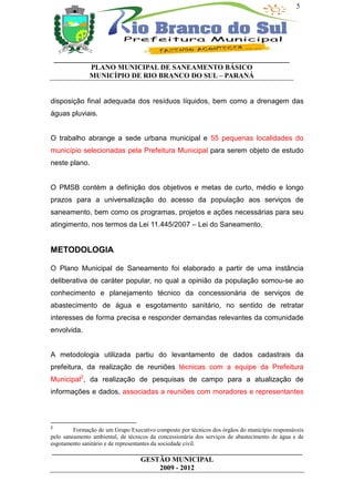 5




    __________________________________________________________________
              PLANO MUNICIPAL DE SANEAMENTO BÁSICO
              MUNICÍPIO DE RIO BRANCO DO SUL – PARANÁ


disposição final adequada dos resíduos líquidos, bem como a drenagem das
águas pluviais.


O trabalho abrange a sede urbana municipal e 55 pequenas localidades do
município selecionadas pela Prefeitura Municipal para serem objeto de estudo
neste plano.


O PMSB contém a definição dos objetivos e metas de curto, médio e longo
prazos para a universalização do acesso da população aos serviços de
saneamento, bem como os programas, projetos e ações necessárias para seu
atingimento, nos termos da Lei 11.445/2007 – Lei do Saneamento.


METODOLOGIA

O Plano Municipal de Saneamento foi elaborado a partir de uma instância
deliberativa de caráter popular, no qual a opinião da população somou-se ao
conhecimento e planejamento técnico da concessionária de serviços de
abastecimento de água e esgotamento sanitário, no sentido de retratar
interesses de forma precisa e responder demandas relevantes da comunidade
envolvida.


A metodologia utilizada partiu do levantamento de dados cadastrais da
prefeitura, da realização de reuniões técnicas com a equipe da Prefeitura
Municipal2, da realização de pesquisas de campo para a atualização de
informações e dados, associadas a reuniões com moradores e representantes



2
         Formação de um Grupo Executivo composto por técnicos dos órgãos do município responsáveis
pelo saneamento ambiental, de técnicos da concessionária dos serviços de abastecimento de água e de
esgotamento sanitário e de representantes da sociedade civil.
______________________________________________________________________
                         GESTÃO MUNICIPAL
                              2009 - 2012
 