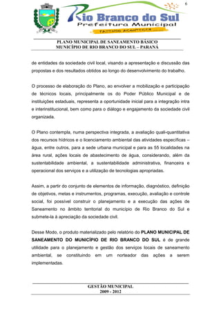 6




 __________________________________________________________________
           PLANO MUNICIPAL DE SANEAMENTO BÁSICO
           MUNICÍPIO DE RIO BRANCO DO SUL – PARANÁ


de entidades da sociedade civil local, visando a apresentação e discussão das
propostas e dos resultados obtidos ao longo do desenvolvimento do trabalho.


O processo de elaboração do Plano, ao envolver a mobilização e participação
de técnicos locais, principalmente os do Poder Público Municipal e de
instituições estaduais, representa a oportunidade inicial para a integração intra
e interinstitucional, bem como para o diálogo e engajamento da sociedade civil
organizada.


O Plano contempla, numa perspectiva integrada, a avaliação quali-quantitativa
dos recursos hídricos e o licenciamento ambiental das atividades específicas –
água, entre outros, para a sede urbana municipal e para as 55 localidades na
área rural, ações locais de abastecimento de água, considerando, além da
sustentabilidade ambiental, a sustentabilidade administrativa, financeira e
operacional dos serviços e a utilização de tecnologias apropriadas.


Assim, a partir do conjunto de elementos de informação, diagnóstico, definição
de objetivos, metas e instrumentos, programas, execução, avaliação e controle
social, foi possível construir o planejamento e a execução das ações de
Saneamento no âmbito territorial do município de Rio Branco do Sul e
submete-la à apreciação da sociedade civil.


Desse Modo, o produto materializado pelo relatório do PLANO MUNICIPAL DE
SANEAMENTO DO MUNICÍPIO DE RIO BRANCO DO SUL é de grande
utilidade para o planejamento e gestão dos serviços locais de saneamento
ambiental,    se   constituindo   em   um   norteador   das   ações   a   serem
implementadas.



______________________________________________________________________
                         GESTÃO MUNICIPAL
                              2009 - 2012
 