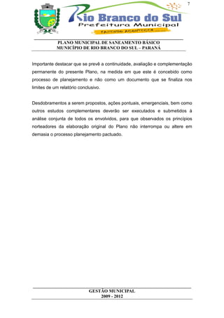 7




 __________________________________________________________________
           PLANO MUNICIPAL DE SANEAMENTO BÁSICO
           MUNICÍPIO DE RIO BRANCO DO SUL – PARANÁ


Importante destacar que se prevê a continuidade, avaliação e complementação
permanente do presente Plano, na medida em que este é concebido como
processo de planejamento e não como um documento que se finaliza nos
limites de um relatório conclusivo.


Desdobramentos a serem propostos, ações pontuais, emergenciais, bem como
outros estudos complementares deverão ser executados e submetidos à
análise conjunta de todos os envolvidos, para que observados os princípios
norteadores da elaboração original do Plano não interrompa ou altere em
demasia o processo planejamento pactuado.




______________________________________________________________________
                         GESTÃO MUNICIPAL
                              2009 - 2012
 