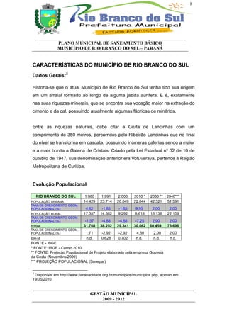 8




    __________________________________________________________________
              PLANO MUNICIPAL DE SANEAMENTO BÁSICO
              MUNICÍPIO DE RIO BRANCO DO SUL – PARANÁ


CARACTERÍSTICAS DO MUNICÍPIO DE RIO BRANCO DO SUL
Dados Gerais:3

Historia-se que o atual Município de Rio Branco do Sul tenha tido sua origem
em um arraial formado ao longo de alguma jazida aurífera. E é, exatamente
nas suas riquezas minerais, que se encontra sua vocação maior na extração do
cimento e da cal, possuindo atualmente algumas fábricas de minérios.


Entre as riquezas naturais, cabe citar a Gruta de Lancinhas com um
comprimento de 350 metros, percorridos pelo Ribeirão Lancinhas que no final
do nível se transforma em cascata, possuindo inúmeras galerias sendo a maior
e a mais bonita a Galeria de Cristais. Criado pela Lei Estadual nº 02 de 10 de
outubro de 1947, sua denominação anterior era Votuverava, pertence à Região
Metropolitana de Curitiba.


Evolução Populacional

    RIO BRANCO DO SUL        1.980     1.991    2.000    2010 *   2030 **   2040***
POPULAÇÃO URBANA             14.429   23.714   20.049    22.044   42.321    51.591
TAXA DE CRESCIMENTO GEOM.
POPULACIONAL (%)              4,62     -1,85    -1,85    9,95      2,00      2,00
POPULAÇÃO RURAL              17.357   14.582    9.292    8.618    18.138    22.109
TAXA DE CRESCIMENTO GEOM.
POPULACIONAL (%)              -1,57    -4,88    -4,88     -7,25    2,00      2,00
TOTAL                        31.760   38.292   29.341    30.662   60.459    73.696
TAXA DE CRESCIMENTO GEOM.
POPULACIONAL (%)              1,71    -2,92     -2,92     4,50      2,00     2,00
IDH-M                         n.d.    0,628     0,702     n.d.      n.d.     n.d.
FONTE - IBGE
* FONTE: IBGE - Censo 2010
** FONTE: Projeção Populacional de Projeto elaborado pela empresa Gouveia
da Costa (Novembro/2009)
*** PROJEÇÃO POPULACIONAL (Sanepar)

3
 Disponível em http://www.paranacidade.org.br/municipios/municipios.php, acesso em
19/05/2010.

 ______________________________________________________________________
                          GESTÃO MUNICIPAL
                               2009 - 2012
 