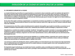 EVOLUCIÓN DE LA CIUDAD DE SANTA CRUZ DE LA SIERRA

EL CRECIMIENTO URBANO DE LA CIUDAD

La ciudad de Santa Cruz de la Sierra ha experimentado un crecimiento urbano sostenido a partir de mediados del siglo XX. A
fines de los años 50 el Plan Techint siembra los lineamientos de lo que sería una ciudad radio concéntrica; modelo que fue
desarrollado en la siguiente década bajo el concepto de “ciudad jardín”. En términos de tiempo, esta época es paralela a la
conclusión de la carretera a Cochabamba y los ferrocarriles internacionales que la vinculan a la región con el resto de Bolivia y
con los países vecinos de Argentina y Brasil.

En los años 70 la región comienza a experimentar un crecimiento económico que también se ve reflejado en la ciudad capital. La
tasa de crecimiento anual promedio de Santa Cruz de la Sierra está por sobre el 6%, algo que viene en carácter sostenido desde
hace casi 3 décadas.

En la década de los años 90 se acelera dramáticamente la explosión demográfica que resultó incontenible y se acentuó con el
estallido inmobiliario experimentado en estos años, cambiando para siempre el perfil morfológico y espacial de la ciudad.

Actualmente su condición de ciudad en constante “ebullición” demográfica y social la convierte en una prueba tangible de serios
problemas en cuanto a cobertura de servicios básicos y acceso a salud y educación, sobre todo para los habitantes de los
cinturones periféricos. Pobreza y migración van de la mano representando un duro y difícil desafío para las administraciones
Municipales de turno.

Este crecimiento descontrolado trae consecuencias palpables en su realidad cotidiana: expansión de la mancha urbana con
bajos índices de ocupación por kilómetro cuadrado, bajos porcentajes de metros cuadrados en áreas verdes por habitante,
deficiencias estructurales en transporte público y vialidad, entre otras.

Los avances en materia de planificación urbana y gestión pública en el actual decenio que casi concluye han sido importantes,
pero no suficientes para una ciudad que busca aun su propia madurez y su propio espacio como urbe cosmopolita de cara al
nuevo milenio que recién comienza.

Es importante seguir luchando por una ciudad mas humana, equitativa, justa y accesible para el ciudadano común. Los
arquitectos somos corresponsables de esta misión y perseguir estos postulados en el desempeño de nuestra profesión es una
premisa que se impone



                                                                                                             FUENTE: Colegio de Arquitectos
 