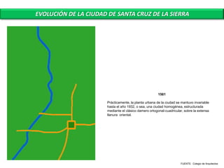 EVOLUCIÓN DE LA CIUDAD DE SANTA CRUZ DE LA SIERRA




                                                      1561

                      Prácticamente, la planta urbana de la ciudad se mantuvo invariable
                      hasta el año 1932, o sea, una ciudad homogénea, estructurada
                      mediante el clásico damero ortogonal-cuadricular, sobre la extensa
                      llanura oriental.




                                                                     FUENTE: Colegio de Arquitectos
 