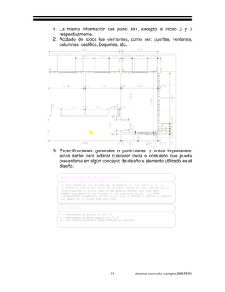 - 31 - derechos reservados copirights 2006 FERS
1. La misma información del plano 301, excepto el inciso 2 y 3
respectivamente.
2. Acotado de todos los elementos, como ser: puertas, ventanas,
columnas, castillos, boquetes, etc.
3. Especificaciones generales o particulares, y notas importantes:
estas serán para aclarar cualquier duda o confusión que pueda
presentarse en algún concepto de diseño o elemento utilizado en el
diseño.
 