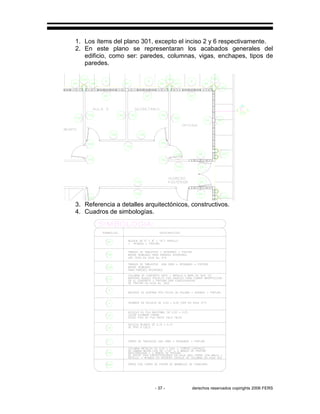 - 37 - derechos reservados copirights 2006 FERS
1. Los ítems del plano 301, excepto el inciso 2 y 6 respectivamente.
2. En este plano se representaran los acabados generales del
edificio, como ser: paredes, columnas, vigas, enchapes, tipos de
paredes.
3. Referencia a detalles arquitectónicos, constructivos.
4. Cuadros de simbologías.
 