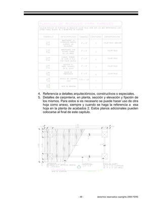 - 48 - derechos reservados copirights 2006 FERS
4. Referencia a detalles arquitectónicos, constructivos o especiales.
5. Detalles de carpintería, en planta, sección y elevación y fijación de
los mismos. Para estos si es necesario se puede hacer uso de otra
hoja como anexo, siempre y cuando se haga la referencia a esa
hoja en la planta de acabados 2. Estos planos adicionales pueden
colocarse al final de este capitulo.
 