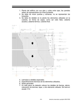 - 64 - derechos reservados copirights 2006 FERS
1. Planta del edificio con sus ejes y cotas entre ejes, las paredes
deben de representarse con línea punteada.
2. No debe de incluir puertas y ventanas, no se representan los
boquetes.
3. Se debe de detallar en la planta los elementos utilizados en la
cubierta, en forma de capas, como ser cielo falso, aislante
acústico, aislante térmico, cubierta final.
4. Llamados a detalles especiales.
5. Especificaciones técnicas de los elementos utilizados.
6. Notas generales.
7. En este plano se deberán colocar los detalles de fascias, aleros,
colocación de laminas, tejas, u otro elemento utilizado. Sé hará en
escala 1/10.
 