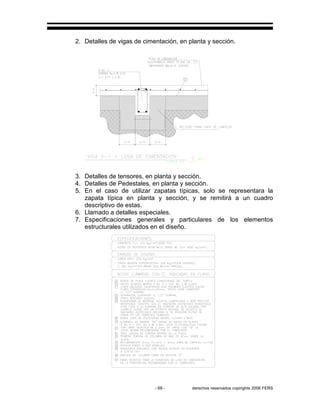 - 69 - derechos reservados copirights 2006 FERS
2. Detalles de vigas de cimentación, en planta y sección.
3. Detalles de tensores, en planta y sección.
4. Detalles de Pedestales, en planta y sección.
5. En el caso de utilizar zapatas típicas, solo se representara la
zapata típica en planta y sección, y se remitirá a un cuadro
descriptivo de estas.
6. Llamado a detalles especiales.
7. Especificaciones generales y particulares de los elementos
estructurales utilizados en el diseño.
 