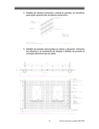 - 74 - derechos reservados copirights 2006 FERS
3. Detalles de refuerzo horizontal y vertical en paredes, en isométrico
para poder apreciar bien el sistema constructivo.
4. Detalles de paredes estructurales en planta y elevación, indicando
los refuerzos y la modulación de bloques o ladrillos de acuerdo al
concepto estructural que se utilice.
 