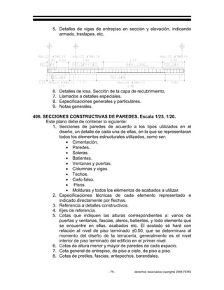 - 75 - derechos reservados copirights 2006 FERS
5. Detalles de vigas de entrepiso en sección y elevación, indicando
armado, traslapes, etc.
6. Detalles de losa. Sección de la capa de recubrimiento.
7. Llamados a detalles especiales.
8. Especificaciones generales y particulares.
9. Notas generales.
406. SECCIONES CONSTRUCTIVAS DE PAREDES. Escala 1/25, 1/20.
Este plano debe de contener lo siguiente:
1. Secciones de paredes de acuerdo a los tipos utilizados en el
diseño, un detalle de cada una de ellas, en la que se representaran
todos los elementos estructurales utilizados, como ser:
• Cimentación,
• Paredes.
• Soleras.
• Batientes.
• Ventanas y puertas.
• Columnas y vigas.
• Techos.
• Cielo falso.
• Pisos.
• Molduras y todos los elementos de acabados a utilizar.
2. Especificaciones técnicas de cada elemento representado e
indicado directamente por flechas.
3. Referencia a detalles constructivos.
4. Ejes de referencia.
5. Cotas que indiquen las alturas correspondientes a: vanos de
puertas y ventanas, fascias, aleros, batientes, y todo elemento que
se encuentre en ellas, acabados etc. El acotado sé hará con
relación al nivel de piso terminado ±0.00, que se determinara al
momento del diseño de la terracería, generalmente es el nivel
interior de piso terminado del edificio en el primer nivel.
6. Cotas de altura menor y mayor de paredes de cada espacio.
7. Cota general de entrepiso, de piso a cielo, de piso a piso.
8. Cotas de pretiles, fascias, antepechos, barandales.
 