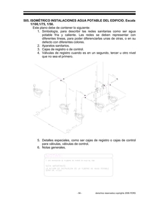 - 94 - derechos reservados copirights 2006 FERS
505. ISOMÉTRICO INSTALACIONES AGUA POTABLE DEL EDIFICIO. Escala
1/100,1/75, 1/50.
Este plano debe de contener lo siguiente:
1. Simbología, para describir las redes sanitarias como ser agua
potable fría y caliente. Las redes se deben representar con
diferentes líneas, para poder diferenciarlas unas de otras, o en su
defecto con diferentes colores.
2. Aparatos sanitarios.
3. Cajas de registro o de control.
4. Válvulas de registro cuando es en un segundo, tercer u otro nivel
que no sea el primero.
5. Detalles especiales, como ser cajas de registro o cajas de control
para válvulas, válvulas de control.
6. Notas generales.
 