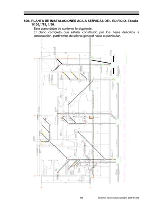 - 95 - derechos reservados copirights 2006 FERS
506. PLANTA DE INSTALACIONES AGUA SERVIDAS DEL EDIFICIO. Escala
1/100,1/75, 1/50.
Este plano debe de contener lo siguiente:
El plano completo que estará constituido por los ítems descritos a
continuación, partiremos del plano general hacia el particular.
 