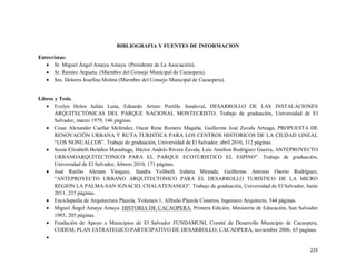 223
BIBLIOGRAFIA Y FUENTES DE INFORMACION
Entrevistas:
� Sr. Miguel Ángel Amaya Amaya. (Presidente de La Asociación).
� Sr. Ramiro Argueta. (Miembro del Consejo Municipal de Cacaopera).
� Sra. Dolores Josefina Molina (Miembro del Consejo Municipal de Cacaopera).
Libros y Tesis.
� Evelyn Helen Julián Luna, Eduardo Arturo Portillo Sandoval, DESARROLLO DE LAS INSTALACIONES
ARQUITECTÓNICAS DEL PARQUE NACIONAL MONTECRISTO. Trabajo de graduación, Universidad de El
Salvador, marzo 1979, 146 páginas.
� Cesar Alexander Cuellar Meléndez, Oscar Rene Romero Magaña, Guillermo José Zavala Arteaga, PROPUESTA DE
RENOVACIÓN URBANA Y RUTA TURISTICA PARA LOS CENTROS HISTORICOS DE LA CIUDAD LINEAL
“LOS NONUALCOS”. Trabajo de graduación, Universidad de El Salvador, abril 2010, 312 páginas.
� Sonia Elizabeth Bolaños Maradiaga, Héctor Andrés Rivera Zavala, Luis Amilton Rodríguez Guerra, ANTEPROYECTO
URBANOARQUITECTONICO PARA EL PARQUE ECOTURISTICO EL ESPINO”. Trabajo de graduación,
Universidad de El Salvador, febrero 2010, 171 páginas.
� José Rutilio Alemán Vásquez, Sandra Yolibeth Iraheta Miranda, Guillermo Antonio Osorio Rodríguez,
“ANTEPROYECTO URBANO ARQUITECTONICO PARA EL DESARROLLO TURISTICO DE LA MICRO
REGION LA PALMA-SAN IGNACIO, CHALATENANGO”. Trabajo de graduación, Universidad de El Salvador, Junio
2011, 235 páginas.
� Enciclopedia de Arquitectura Plazola, Volumen 1, Alfredo Plazola Cisneros, Ingeniero Arquitecto, 544 páginas.
� Miguel Ángel Amaya Amaya. HISTORIA DE CACAOPERA. Primera Edición, Ministerio de Educación, San Salvador
1985, 205 páginas.
� Fundación de Apoyo a Municipios de El Salvador FUNDAMUNI, Comité de Desarrollo Municipio de Cacaopera,
CODEM, PLAN ESTRATEGICO PARTICIPATIVO DE DESARROLLO, CACAOPERA, noviembre 2006, 65 paginas.
�
 