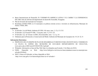 224
� Banco Interamericano de Desarrollo, EL TURISMO EN AMERICA LATINA Y EL CARIBE Y LA EXPERIENCIA
DEL BID, Serie de informes del departamento de desarrollo Sostenible, 44 paginas.
� Plan de Inversión del municipio de Cacaopera.
� Resultados CENSO FISDL en 32 municipios en pobreza extrema severa e inversión en infraestructura, Municipio de
Joateca. FISDL 2005.
Legislación.
� El Salvador. Ley del Medio Ambiente 05/1998, 4 de mayo, num. 3, 12 y 13. P.35.
� El Salvador. Ley Forestal 07/1986, 31 de julio, num. 5 y 10. P. 28.
� El Salvador. Ley de Turismo 12/2005, 20 de diciembre, num. 3 y 5, p. 16.
� Ordenanza para la Protección y Conservación del Medio Ambiente del Municipio de Cacaopera.Art. 19, 24. 32, 51
Información Electrónica:
� PROPUESTA DE UN DISEÑO DE PLAN DE DESARROLLO TURISTICO PARA INCENTIVAR EL TURISMO EN
LA PLAYA EL ESPINO DEL MUNICIPIO DE JUCUARAN DEPARTAMENTO DE USULUTAN,
www.univo.edu.sv:8081/tesis/019198/019198_Cap5.pdf
� Wikipedia. Información en línea de Pág. Web: http://es.wikipedia.org [Consulta: 12 de Marzo de 2012].
� FISDL. Disponible en Web: �http://www.fisdl.gob.sv/servicios/en-linea/ciudadano/conoce-tu-municipio/san-
salvador/654.html�
� SNET. Clima en El Salvador, en línea, disponible en Web:
�http://www.snet.gob.sv/ver/meteorologia/clima+en+el+salvador/�
 